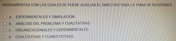 HERRAMIENTAS CON LAS CUALES SE PUEDE AUXILIAR EL DIRECTIVO PARA LA TOMA DE DECISIONES.
a. EXPERIMENTALES Y SIMULACIÓN
b. ANÁLISIS DEL PROBLEMA Y CUALITATIVAS
c. ORGANIZACIONALES Y EXPERIMENTALES
d. CUALITATIVAS Y CUANTITATIVAS