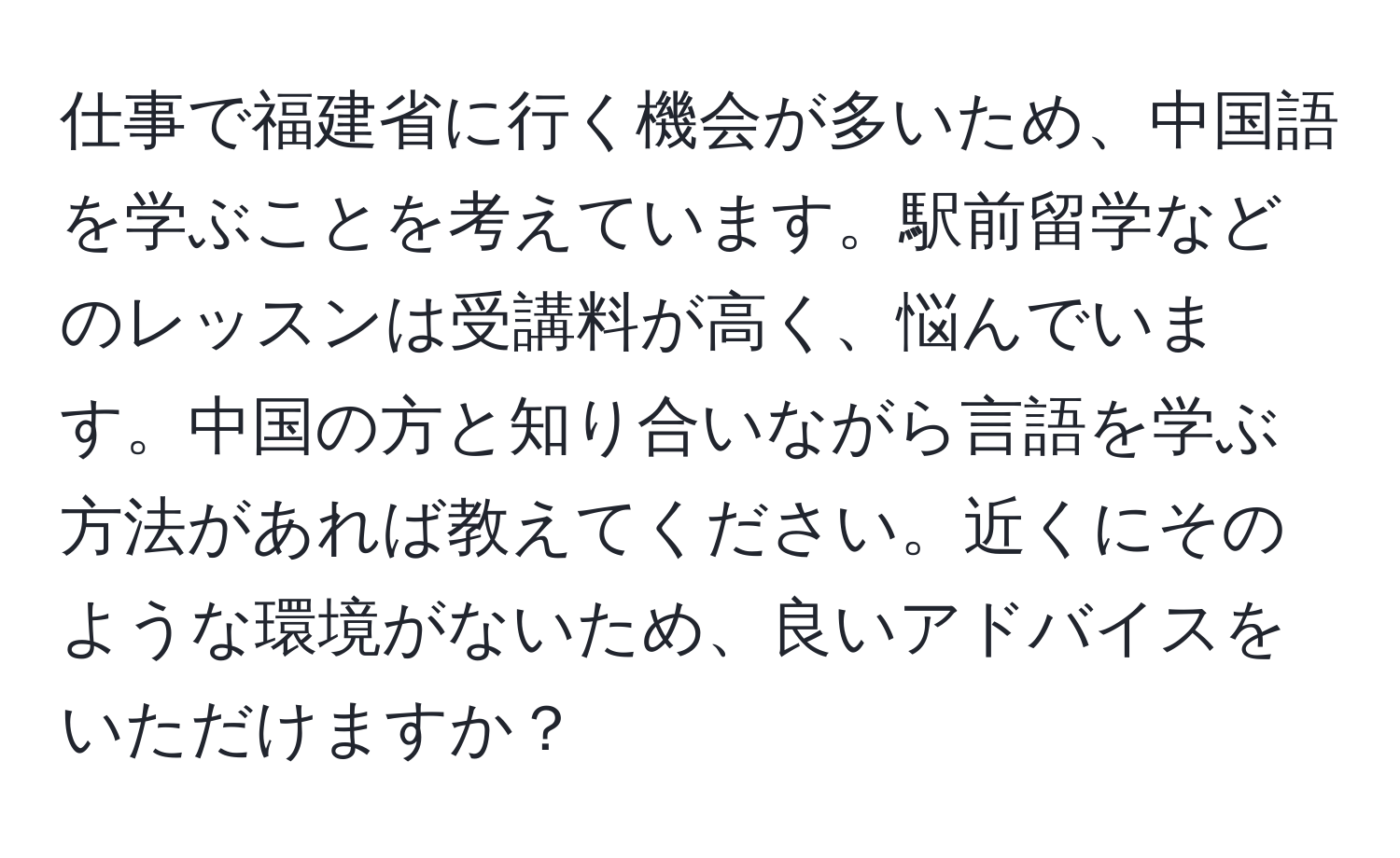 仕事で福建省に行く機会が多いため、中国語を学ぶことを考えています。駅前留学などのレッスンは受講料が高く、悩んでいます。中国の方と知り合いながら言語を学ぶ方法があれば教えてください。近くにそのような環境がないため、良いアドバイスをいただけますか？