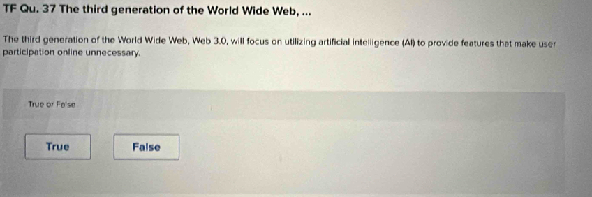 TF Qu. 37 The third generation of the World Wide Web, ...
The third generation of the World Wide Web, Web 3.0, will focus on utilizing artificial intelligence (Al) to provide features that make user
participation online unnecessary.
True or False
True False