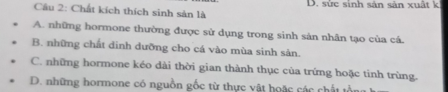 D. sức sinh sản sản xuất k
Câu 2: Chất kích thích sinh sản là
A. những hormone thường được sử dụng trong sinh sản nhân tạo của cá.
B. những chất dinh dưỡng cho cá vào mùa sinh sản.
C. những hormone kéo dài thời gian thành thục của trứng hoặc tinh trùng.
D. những hormone có nguồn gốc từ thực vật hoặc các chất tồn