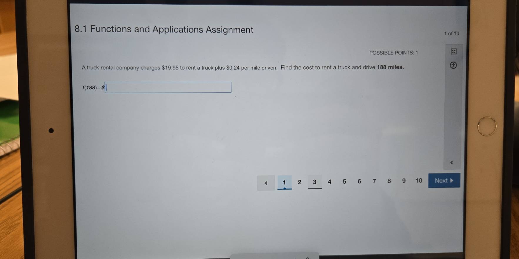 8.1 Functions and Applications Assignment 
1 of 10 
POSSIBLE POINTS: 1 
A truck rental company charges $19.95 to rent a truck plus $0.24 per mile driven. Find the cost to rent a truck and drive 188 miles.
f(188)=$□
1 2 3 4 5 6 7 8 9 10 Next ▶