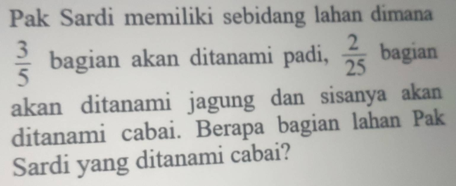 Pak Sardi memiliki sebidang lahan dimana
 3/5  bagian akan ditanami padi,  2/25  bagian 
akan ditanami jagung dan sisanya akan 
ditanami cabai. Berapa bagian lahan Pak 
Sardi yang ditanami cabai?