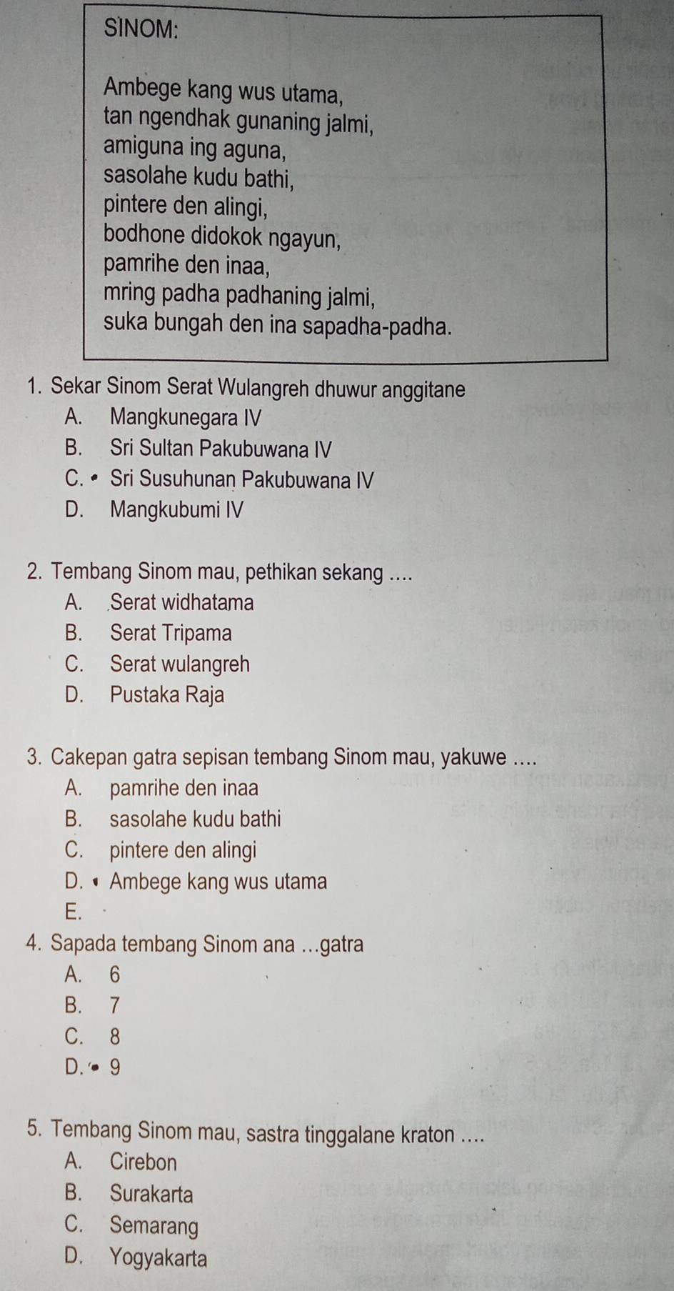 SINOM:
Ambege kang wus utama,
tan ngendhak gunaning jalmi,
amiguna ing aguna,
sasolahe kudu bathi,
pintere den alingi,
bodhone didokok ngayun,
pamrihe den inaa,
mring padha padhaning jalmi,
suka bungah den ina sapadha-padha.
1. Sekar Sinom Serat Wulangreh dhuwur anggitane
A. Mangkunegara IV
B. Sri Sultan Pakubuwana IV
C. • Sri Susuhunan Pakubuwana IV
D. Mangkubumi IV
2. Tembang Sinom mau, pethikan sekang ....
A. Serat widhatama
B. Serat Tripama
C. Serat wulangreh
D. Pustaka Raja
3. Cakepan gatra sepisan tembang Sinom mau, yakuwe ....
A. pamrihe den inaa
B. sasolahe kudu bathi
C. pintere den alingi
D. • Ambege kang wus utama
E.
4. Sapada tembang Sinom ana …gatra
A. 6
B. 7
C. 8
D. · 9
5. Tembang Sinom mau, sastra tinggalane kraton ....
A. Cirebon
B. Surakarta
C. Semarang
D. Yogyakarta