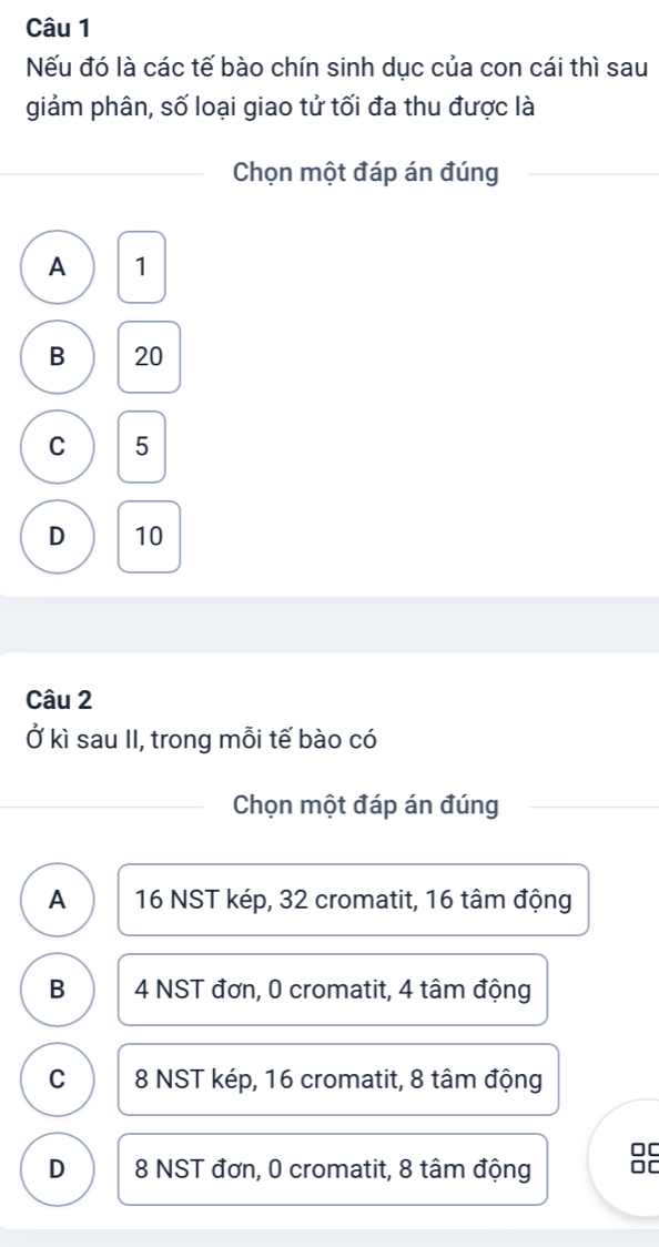 Nếu đó là các tế bào chín sinh dục của con cái thì sau
giảm phân, số loại giao tử tối đa thu được là
Chọn một đáp án đúng
A 1
B 20
C 5
D 10
Câu 2
Ở kì sau II, trong mỗi tế bào có
Chọn một đáp án đúng
A 16 NST kép, 32 cromatit, 16 tâm động
B 4 NST đơn, 0 cromatit, 4 tâm động
C 8 NST kép, 16 cromatit, 8 tâm động
DC
D 8 NST đơn, 0 cromatit, 8 tâm động