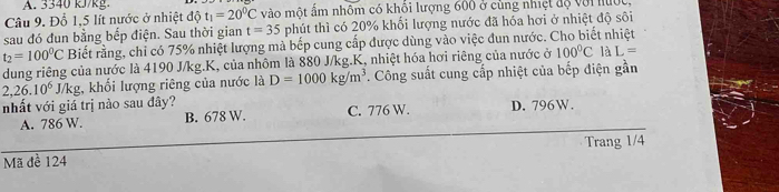 A. 3340 kJ/kg.
Câu 9. Đỗ 1,5 lít nước ở nhiệt độ t_1=20^0C vào một ẩm nhôm có khôi lượng 600 ở cùng nhiệt độ với nột
sau đó đun bằng bếp điện. Sau thời gian t=35 phút thì có 20% khổi lượng nước đã hóa hơi ở nhiệt độ sôi
t_2=100^0C Biết rằng, chỉ có 75% nhiệt lượng mà bếp cung cấp được dùng vào việc đun nước. Cho biết nhiệt
dung riêng của nước là 4190 J/kg.K, của nhôm là 880 J/kg.K, nhiệt hóa hơi riêng của nước ở 100°C AL=
2,26.10^6 J/kg, khối lượng riêng của nước là D=1000kg/m^3. Công suất cung cấp nhiệt của bếp điện gần
nhất với giá trị nào sau đây? C. 776 W. D. 796W.
A. 786 W. B. 678 W.
Trang 1/4
Mã đề 124