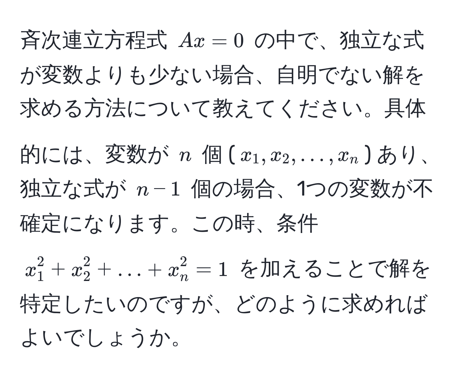 斉次連立方程式 $Ax=0$ の中で、独立な式が変数よりも少ない場合、自明でない解を求める方法について教えてください。具体的には、変数が $n$ 個 ($x_1, x_2, ..., x_n$) あり、独立な式が $n-1$ 個の場合、1つの変数が不確定になります。この時、条件 $x_1^2 + x_2^2 + ... + x_n^2 = 1$ を加えることで解を特定したいのですが、どのように求めればよいでしょうか。