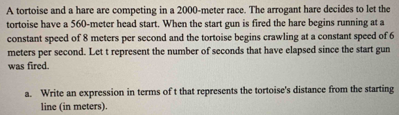 A tortoise and a hare are competing in a 2000-meter race. The arrogant hare decides to let the 
tortoise have a 560-meter head start. When the start gun is fired the hare begins running at a 
constant speed of 8 meters per second and the tortoise begins crawling at a constant speed of 6
meters per second. Let t represent the number of seconds that have elapsed since the start gun 
was fired. 
a. Write an expression in terms of t that represents the tortoise's distance from the starting 
line (in meters).