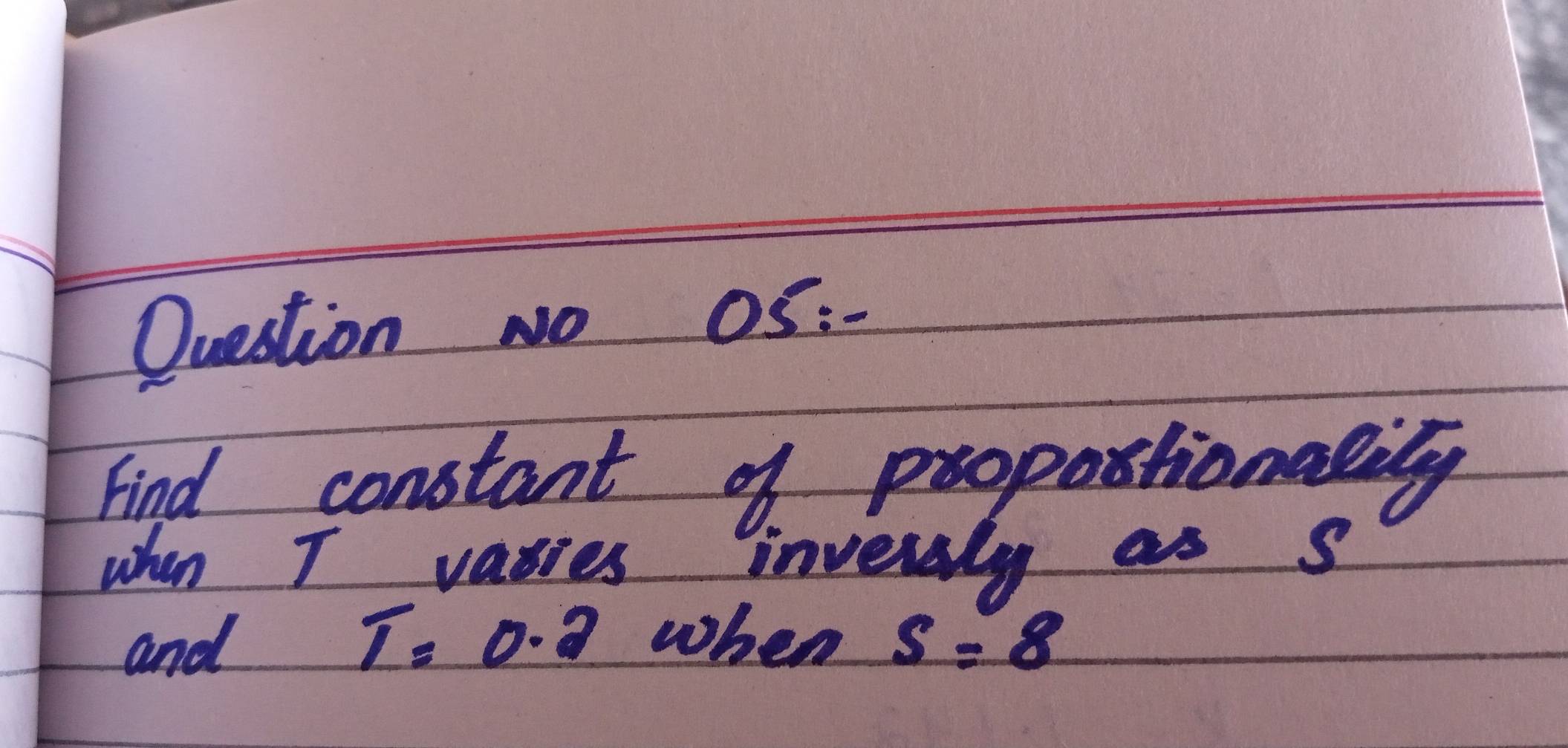 Question No 0S:- 
Find constant of propostionasily 
when I varies inversly as s
T=0.2 when 
and s=8