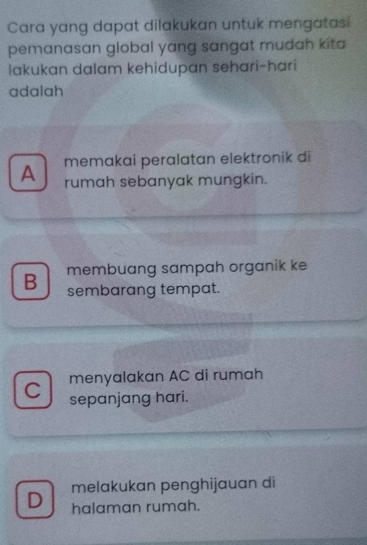 Cara yang dapat dilakukan untuk mengatasi
pemanasan global yang sangat mudah kita 
lakukan dalam kehidupan sehari-hari
adalah
A memakai peralatan elektronik di
rumah sebanyak mungkin.
B membuang sampah organik ke
sembarang tempat.
menyalakan AC di rumah
C sepanjang hari.
melakukan penghijauan di
D halaman rumah.