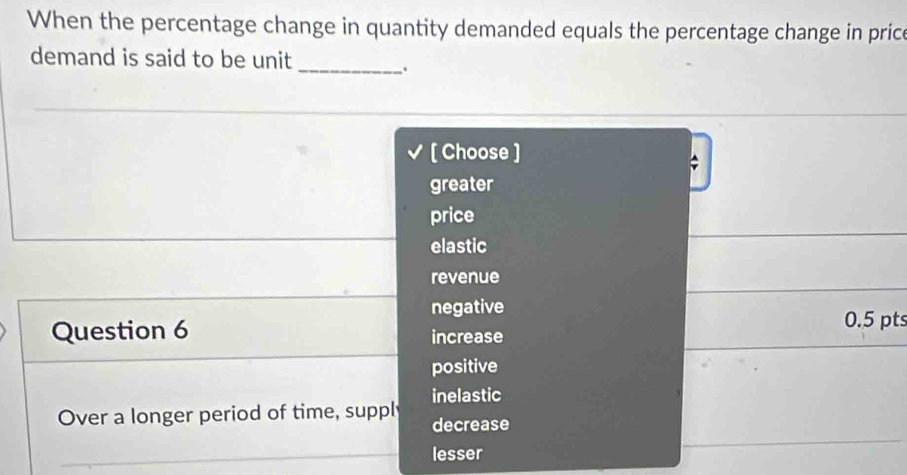 When the percentage change in quantity demanded equals the percentage change in price
demand is said to be unit
_.
[ Choose ]
greater
price
elastic
revenue
negative
Question 6 increase 0.5 pts
positive
Over a longer period of time, suppl inelastic
decrease
lesser