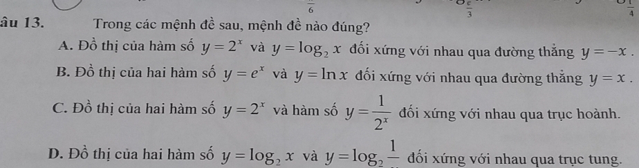 frac 6
 c/3 
 1/4 
âu 13. Trong các mệnh đề sau, mệnh đề nào đúng?
A. Đồ thị của hàm số y=2^x và y=log _2x đối xứng với nhau qua đường thắng y=-x.
B. Đồ thị của hai hàm số y=e^x và y=ln x đối xứng với nhau qua đường thắng y=x.
C. Đồ thị của hai hàm số y=2^x và hàm số y= 1/2^x  đối xứng với nhau qua trục hoành.
Đ. Đồ thị của hai hàm số y=log _2x và y=log _2frac 1 đối xứng với nhau qua trục tung.