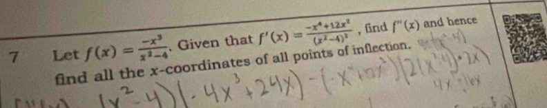 Let f(x)= (-x^3)/x^2-4 . Given that f'(x)=frac -x^4+12x^2(x^2-4)^2 , find f''(x)
and hence
find all the x-coordinates of all points of inflection.