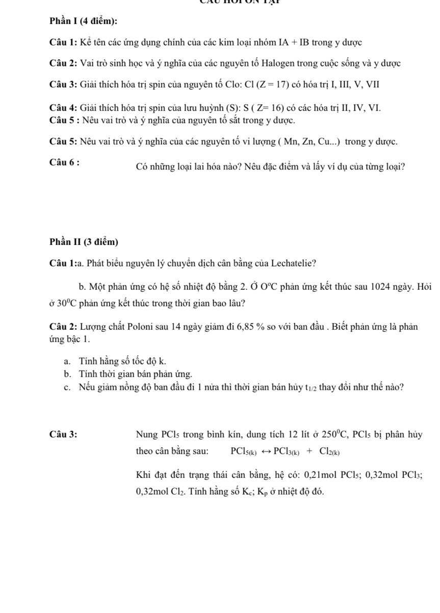 Phần I (4 điểm):
Câu 1: Kể tên các ứng dụng chính của các kim loại nhóm IA+IB trong y dược
Câu 2: Vai trò sinh học và ý nghĩa của các nguyên tố Halogen trong cuộc sống và y dược
Câu 3: Giải thích hóa trị spin của nguyên tố Clo: C1(Z=17) có hóa trị I, III, V, VII
Câu 4: Giải thích hóa trị spin của lưu huỳnh (S): S(Z=16) có các hóa trị II, IV, VI.
Câu 5 : Nêu vai trò và ý nghĩa của nguyên tố sắt trong y dược.
Câu 5: Nêu vai trò và ý nghĩa của các nguyên tố vi lượng ( Mn, Zn, Cu...) trong y dược.
Câu 6 : Có những loại lai hóa nào? Nêu đặc điểm và lấy ví dụ của từng loại?
Phần II (3 điểm)
Câu 1:a. Phát biểu nguyên lý chuyển dịch cân bằng của Lechatelie?
b. Một phản ứng có hệ số nhiệt độ bằng 2. Ở 0°C C phản ứng kết thúc sau 1024 ngày. Hỏi
Ở 30°C phản ứng kết thúc trong thời gian bao lâu?
Câu 2: Lượng chất Poloni sau 14 ngày giảm đi 6,85 % so với ban đầu . Biết phản ứng là phản
ứng bậc 1.
a. Tính hằng số tốc độ k.
b. Tính thời gian bán phản ứng.
c. Nếu giảm nồng độ ban đầu đi 1 nửa thì thời gian bán hủy t_1/2 thay đồi như thế nào?
Câu 3: Nung PCls trong bình kín, dung tích 12 lít ở 250°C , PCls bị phân hủy
theo cân bằng sau: PCl_5(k)rightarrow PCl_3(k)+Cl_2(k)
Khi đạt đến trạng thái cân bằng, hệ có: 0,21mol PCl₅; 0,32mol PCl₃;
0,32mol Cl_2. Tính hằng số K_c K_p ở nhiệt độ đó.