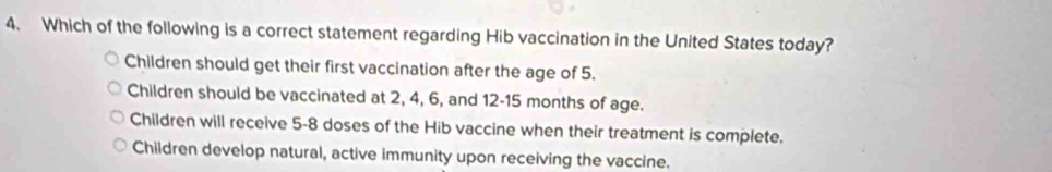 Which of the following is a correct statement regarding Hib vaccination in the United States today?
Children should get their first vaccination after the age of 5.
Children should be vaccinated at 2, 4, 6, and 12-15 months of age.
Children will receive 5-8 doses of the Hib vaccine when their treatment is complete.
Children develop natural, active immunity upon receiving the vaccine.