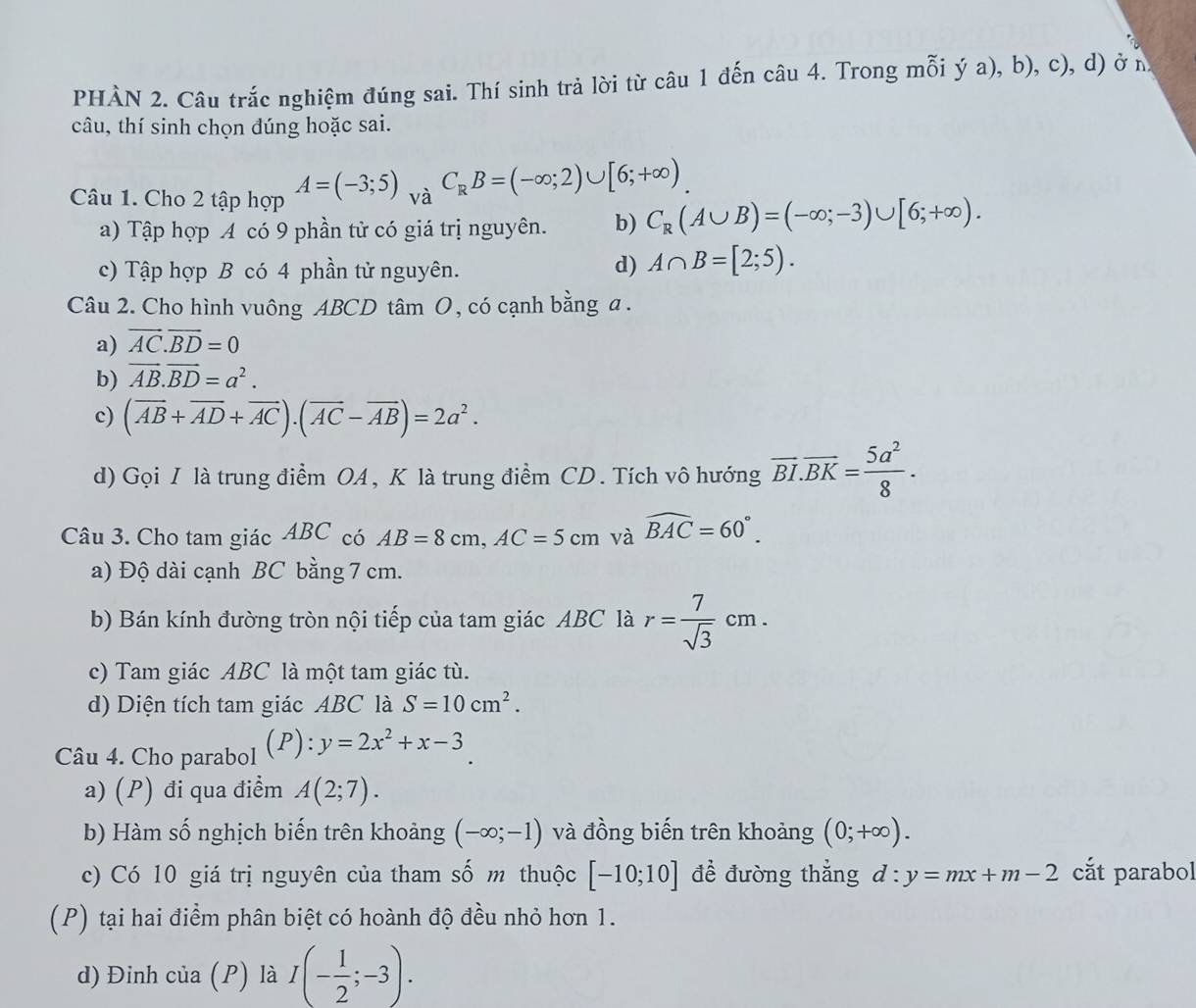 PHÀN 2. Câu trắc nghiệm đúng sai. Thí sinh trả lời từ câu 1 đến câu 4. Trong mỗi ý a), b), c), d) ở n
câu, thí sinh chọn đúng hoặc sai.
Câu 1. Cho 2 tập hợp A=(-3;5) _ ,_rdot aC_RB=(-∈fty ;2)∪ [6;+∈fty )
a) Tập hợp A có 9 phần tử có giá trị nguyên. b) C_R(A∪ B)=(-∈fty ;-3)∪ [6;+∈fty ).
c) Tập hợp B có 4 phần tử nguyên.
d) A∩ B=[2;5).
Câu 2. Cho hình vuông ABCD tâm O, có cạnh bằng a.
a) vector AC.vector BD=0
b) vector AB.vector BD=a^2.
c) (vector AB+vector AD+vector AC).(vector AC-vector AB)=2a^2.
d) Gọi I là trung điểm OA, K là trung điểm CD. Tích vô hướng overline BI.overline BK= 5a^2/8 .
Câu 3. Cho tam giác ABC có AB=8cm,AC=5cm và widehat BAC=60°.
a) Độ dài cạnh BC bằng 7 cm.
b) Bán kính đường tròn nội tiếp của tam giác ABC là r= 7/sqrt(3) cm.
c) Tam giác ABC là một tam giác tù.
d) Diện tích tam giác ABC là S=10cm^2.
Câu 4. Cho parabol (P): y=2x^2+x-3
a) (P) đi qua điểm A(2;7).
b) Hàm số nghịch biến trên khoảng (-∈fty ;-1) và đồng biến trên khoảng (0;+∈fty ).
c) Có 10 giá trị nguyên của tham số m thuộc [-10;10] đề đường thẳng d:y=mx+m-2 cắt parabol
(P) tại hai điểm phân biệt có hoành độ đều nhỏ hơn 1.
d) Đinh của (P) là I(- 1/2 ;-3).