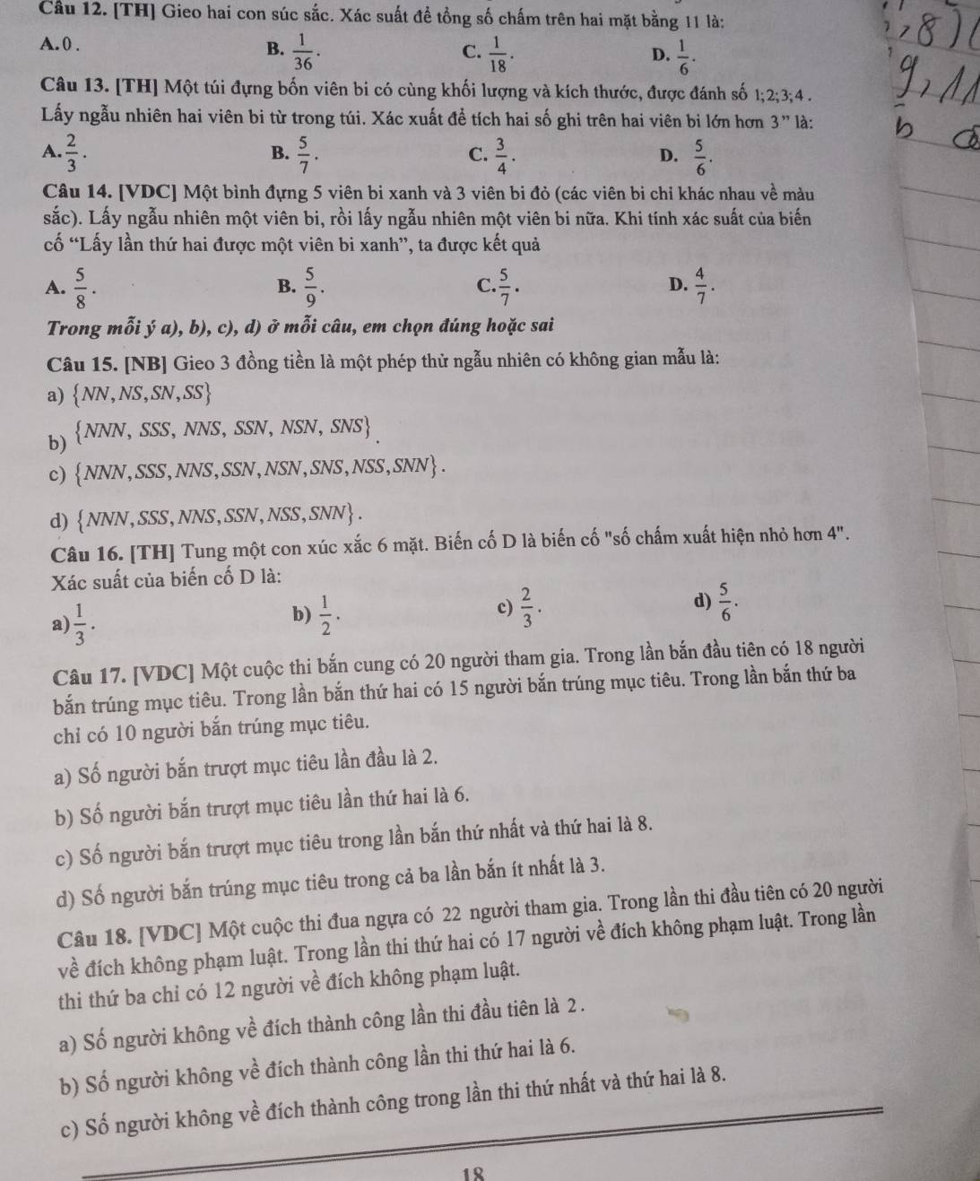 Cầu 12. [TH] Gieo hai con súc sắc. Xác suất đề tổng số chấm trên hai mặt bằng 11 là:
A. 0 . B.  1/36 .  1/18 .
C.
D.  1/6 .
Câu 13. [TH] Một túi đựng bốn viên bi có cùng khối lượng và kích thước, được đánh số 1;2;3;4.
Lấy ngẫu nhiên hai viên bi từ trong túi. Xác xuất để tích hai số ghi trên hai viên bi lớn hơn 3'' là:
B.
A.  2/3 .  5/7 .  3/4 .  5/6 .
C.
D.
Câu 14. [VDC] Một bình đựng 5 viên bi xanh và 3 viên bi đỏ (các viên bi chỉ khác nhau về màu
sắc). Lấy ngẫu nhiên một viên bi, rồi lấy ngẫu nhiên một viên bi nữa. Khi tính xác suất của biến
ố “Lấy lần thứ hai được một viên bi xanh”, ta được kết quả
A.  5/8 .  5/9 .  5/7 .  4/7 .
B.
C.
D.
Trong mỗi ý a), b), c), d) ở mỗi câu, em chọn đúng hoặc sai
Câu 15. [NB] Gieo 3 đồng tiền là một phép thử ngẫu nhiên có không gian mẫu là:
a)  NN,NS,SN,SS
b)  NNN,SSS,NNS,SSN,NSN,SNS
c)  NNN,SSS,NNS,SSN,NSN,SNS,NSS,SNN .
d)  NNN,SSS,NNS,SSN,NSS,SNN .
Câu 16. [TH] Tung một con xúc xắc 6 mặt. Biến cố D là biến cố "số chấm xuất hiện nhỏ hơn 4''.
Xác suất của biến cố D là:
a)  1/3 .
b)  1/2 .  2/3 .  5/6 .
c)
d)
Câu 17. [VDC] Một cuộc thi bắn cung có 20 người tham gia. Trong lần bắn đầu tiên có 18 người
bắn trúng mục tiêu. Trong lần bắn thứ hai có 15 người bắn trúng mục tiêu. Trong lần bắn thứ ba
chỉ có 10 người bắn trúng mục tiêu.
a) Số người bắn trượt mục tiêu lần đầu là 2.
b) Số người bắn trượt mục tiêu lần thứ hai là 6.
c) Số người bắn trượt mục tiêu trong lần bắn thứ nhất và thứ hai là 8.
d) Số người bắn trúng mục tiêu trong cả ba lần bắn ít nhất là 3.
Câu 18. [VDC] Một cuộc thi đua ngựa có 22 người tham gia. Trong lần thi đầu tiên có 20 người
về đích không phạm luật. Trong lần thi thứ hai có 17 người về đích không phạm luật. Trong lần
thi thứ ba chỉ có 12 người về đích không phạm luật.
a) Số người không về đích thành công lần thi đầu tiên là 2 .
b) Số người không về đích thành công lần thi thứ hai là 6.
c) Số người không về đích thành công trong lần thi thứ nhất và thứ hai là 8.
18