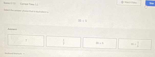 Watch Video Stop
Score: 0/10 Current Time: 0.2
Select the answer choice that is equivalent to
35/ 5
Answer
7
 1/7 
35* 5
35/  1/5 
Keyboard shortcuts ≌