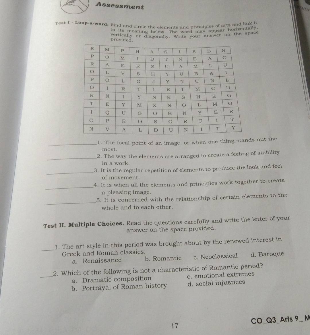 Assessment
MEN
Test I - Loop-a-word: Find and circle the elements and principles of arts and link it
to its meaning below. The word may appear horizontally,
vertically or diagonally. Write your answer on the space
provided.
_1. The focal point of an image, or when one thing stands out the
most.
_2. The way the elements are arranged to create a feeling of stability
in a work.
_3. It is the regular repetition of elements to produce the look and feel
of movement.
_
4. It is when all the elements and principles work together to create
a pleasing image.
_
5. It is concerned with the relationship of certain elements to the
whole and to each other.
Test II. Multiple Choices. Read the questions carefully and write the letter of your
answer on the space provided.
_1. The art style in this period was brought about by the renewed interest in
Greek and Roman classics.
a. Renaissance b. Romantic c. Neoclassical d. Baroque
_2. Which of the following is not a characteristic of Romantic period?
a. Dramatic composition c. emotional extremes
b. Portrayal of Roman history d. social injustices
17 CO_Q3_Arts 9_ M