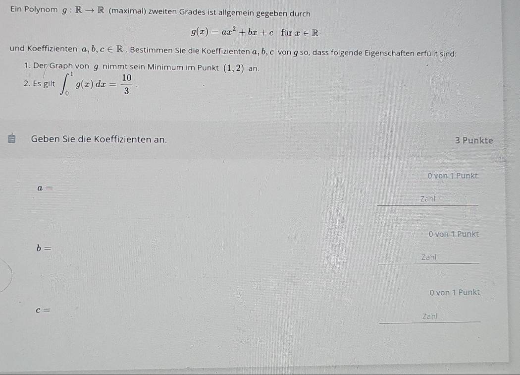 Ein Polynom g:Rto R (maximal) zweiten Grades ist allgemein gegeben durch
g(x)=ax^2+bx+c für x∈ R
und Koeffizienten ,b,c∈ R. Bestimmen Sie die Koeffizienten α, δ, c von g so, dass folgende Eigenschaften erfüllt sind: 
1. Der/Graph von g nimmt sein Minimum im Punkt (1,2) an. 
2. Es gilt ∈t _0^(1g(x)dx=frac 10)3. 
Geben Sie die Koeffizienten an. 3 Punkte
0 von 1 Punkt
a=
Zahl
0 von 1 Punkt
b=
Zahi
0 von 1 Punkt
c=
Zahl