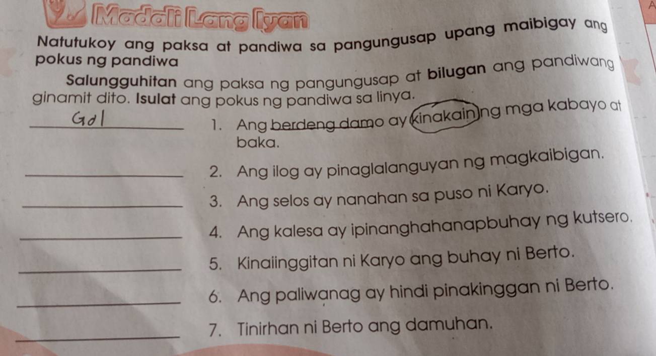 Madali Lang Iyan 
Natutukoy ang paksa at pandiwa sa pangungusap upang maibigay ang 
pokus ng pandiwa 
Salungguhitan ang paksa ng pangungusap at bilugan ang pandiwang 
ginamit dito. Isulat ang pokus ng pandiwa sa linya. 
_1. Ang berdeng damo ay kinakainng mga kabayo at 
baka. 
_2. Ang ilog ay pinaglalanguyan ng magkaibigan. 
_3. Ang selos ay nanahan sa puso ni Karyo. 
_4. Ang kalesa ay ipinanghahanapbuhay ng kutsero. 
_5. Kinaiinggitan ni Karyo ang buhay ni Berto. 
_6. Ang paliwanag ay hindi pinakinggan ni Berto. 
_ 
7. Tinirhan ni Berto ang damuhan.