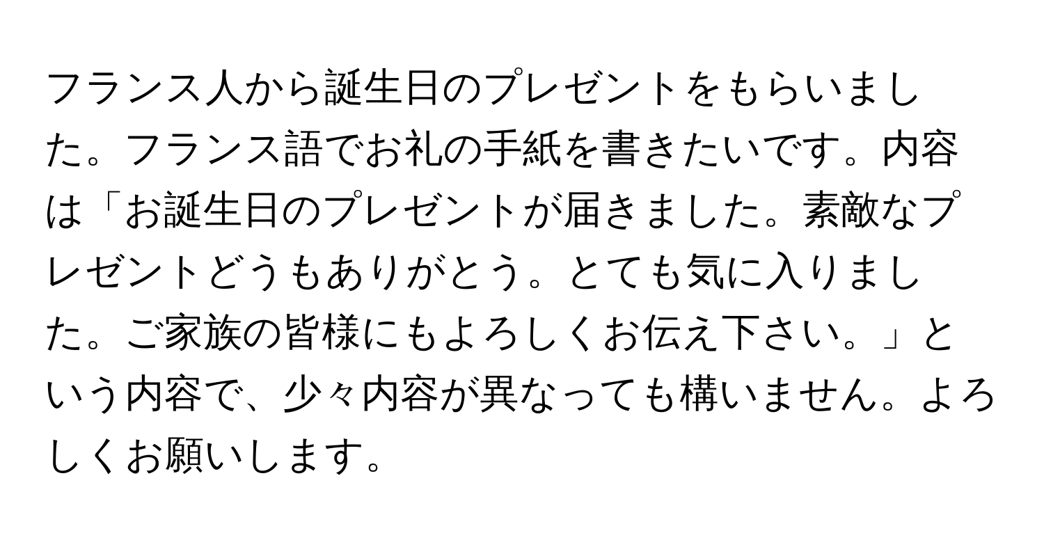 フランス人から誕生日のプレゼントをもらいました。フランス語でお礼の手紙を書きたいです。内容は「お誕生日のプレゼントが届きました。素敵なプレゼントどうもありがとう。とても気に入りました。ご家族の皆様にもよろしくお伝え下さい。」という内容で、少々内容が異なっても構いません。よろしくお願いします。