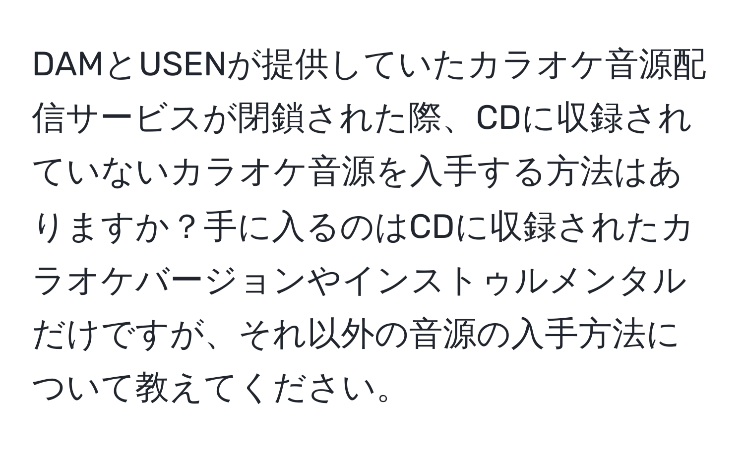 DAMとUSENが提供していたカラオケ音源配信サービスが閉鎖された際、CDに収録されていないカラオケ音源を入手する方法はありますか？手に入るのはCDに収録されたカラオケバージョンやインストゥルメンタルだけですが、それ以外の音源の入手方法について教えてください。