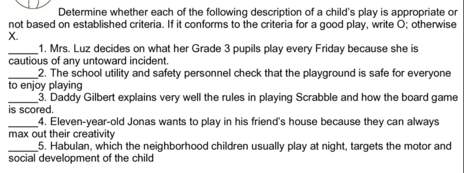 Determine whether each of the following description of a child's play is appropriate or 
not based on established criteria. If it conforms to the criteria for a good play, write O; otherwise 
X. 
_1. Mrs. Luz decides on what her Grade 3 pupils play every Friday because she is 
cautious of any untoward incident. 
_2. The school utility and safety personnel check that the playground is safe for everyone 
to enjoy playing 
_3. Daddy Gilbert explains very well the rules in playing Scrabble and how the board game 
is scored. 
_4. Eleven-year-old Jonas wants to play in his friend's house because they can always 
max out their creativity 
_5. Habulan, which the neighborhood children usually play at night, targets the motor and 
social development of the child