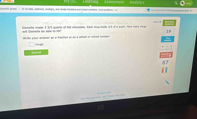 My IxL Learning Assessment Analytics Carlei 
Seventh grade G.16 Add, subtract, multiply, and divide fractions and mixed numbers: word problems K You have prizes to revealf Go to ypur oame boand. X 
Video Questions 
Danielle made 3 3/5 quarts of hot chocolate. Each mug holds 3/5 of a quart. How many mugs answered 
will Danielle be able to fill? 
19 
Write your answer as a fraction or as a whole or mixed number. Time 
mugs elapsed 
~ 12 14 
Submit 
mut of 100. SmeartScore 
Not feeling ready yet? These can help: Work it out