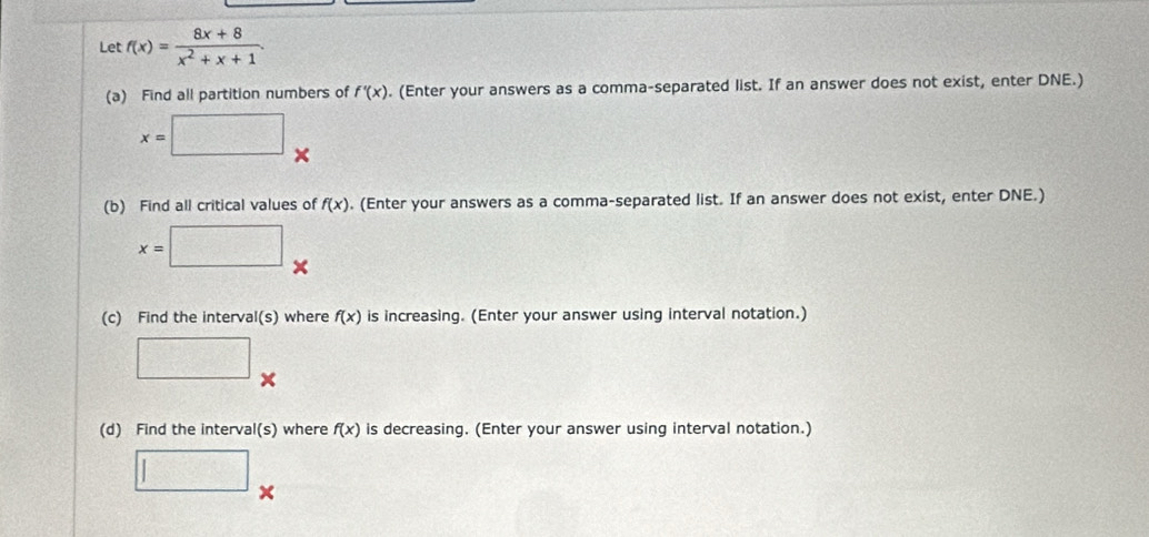 Let f(x)= (8x+8)/x^2+x+1 . 
(a) Find all partition numbers of f'(x). (Enter your answers as a comma-separated list. If an answer does not exist, enter DNE.)
x=□ □ 
(b) Find all critical values of f(x). (Enter your answers as a comma-separated list. If an answer does not exist, enter DNE.)
x=□  1/2 
(c) Find the interval(s) where f(x) is increasing. (Enter your answer using interval notation.) 
□  □ /□  
(d) Find the interval(s) where f(x) is decreasing. (Enter your answer using interval notation.) 
□