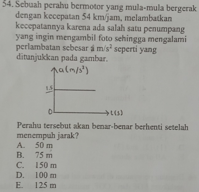 Sebuah perahu bermotor yang mula-mula bergerak
dengan kecepatan 54 km/jam, melambatkan
kecepatannya karena ada salah satu penumpang
yang ingin mengambil foto sehingga mengalami
perlambatan sebesar a m/s^2 seperti yang
ditunjukkan pada gambar.
Perahu tersebut akan benar-benar berhenti setelah
menempuh jarak?
A. 50 m
B. 75 m
C. 150 m
D. 100 m
E. 125 m