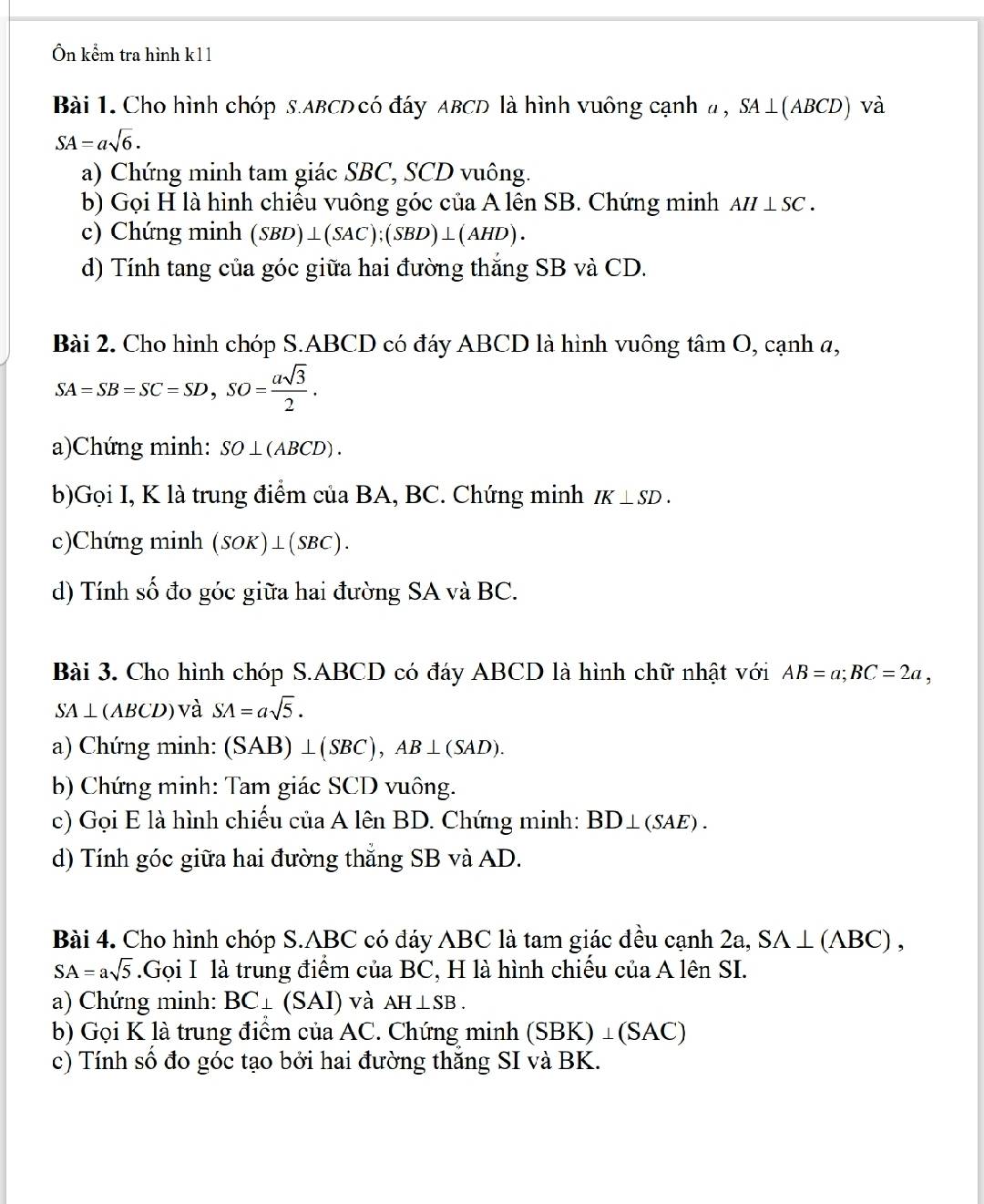 Ôn kểm tra hình k11
Bài 1. Cho hình chóp s.ABCD có đáy ABCD là hình vuông cạnh a ,. SA⊥ (ABCD) và
SA=asqrt(6).
a) Chứng minh tam giác SBC, SCD vuông.
b) Gọi H là hình chiều vuông góc của A lên SB. Chứng minh AH⊥ SC.
c) Chứng minh (SBD)⊥ (SAC);(SBD)⊥ (AHD).
d) Tính tang của góc giữa hai đường thắng SB và CD.
Bài 2. Cho hình chóp S.ABCD có đáy ABCD là hình vuông tâm O, cạnh a,
SA=SB=SC=SD,SO= asqrt(3)/2 .
a)Chứng minh: SO⊥ (ABCD).
b)Gọi I, K là trung điểm của BA, BC. Chứng minh IK⊥ SD.
c)Chứng minh (SOK)⊥ (SBC).
d) Tính số đo góc giữa hai đường SA và BC.
Bài 3. Cho hình chóp S.ABCD có đáy ABCD là hình chữ nhật với AB=a;BC=2a,
SA⊥ (ABCD) và SA=asqrt(5).
a) Chứng minh: (SAB) ⊥ (SBC),. AB⊥ (SAD).
b) Chứng minh: Tam giác SCD vuông.
c) Gọi E là hình chiếu của A lên BD. Chứng minh: BD⊥ (SAE).
d) Tính góc giữa hai đường thắng SB và AD.
Bài 4. Cho hình chóp S.ABC có đáy ABC là tam giác đều cạnh 2a, SA⊥ (ABC),
SA=asqrt(5).Gọi I là trung điểm của BC, H là hình chiếu của A lên SI.
a) Chứng minh: BC⊥ (SAI) và AH⊥ SB.
b) Gọi K là trung điểm của AC. Chứng minh (SBK)⊥ (SAC)
c) Tính số đo góc tạo bởi hai đường thăng SI và BK.