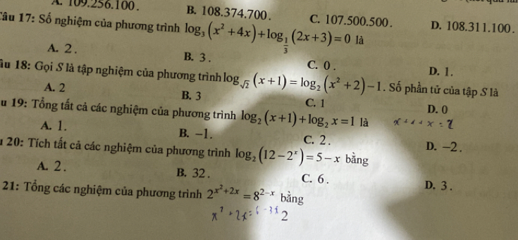 A. 109.256.100. B. 108.374.700. C. 107.500.500. D. 108.311.100.
Câu 17: Số nghiệm của phương trình log _3(x^2+4x)+log _ 1/3 (2x+3)=0 là
A. 2. B. 3. C. 0. D. 1.
Âu 18: Gọi S là tập nghiệm của phương trình log _sqrt(2)(x+1)=log _2(x^2+2)-1. Số phần tử của tập S là
A. 2 B. 3 C. 1
D. 0
Su 19: Tổng tất cả các nghiệm của phương trình log _2(x+1)+log _2x=1 là
A. 1. B. -1. C. 2.
D. -2.
* 20: Tích tất cả các nghiệm của phương trình log _2(12-2^x)=5-x bǎng
A. 2. B. 32. C. 6.
D. 3.
21: Tổng các nghiệm của phương trình 2^(x^2)+2x=8^(2-x) bằng