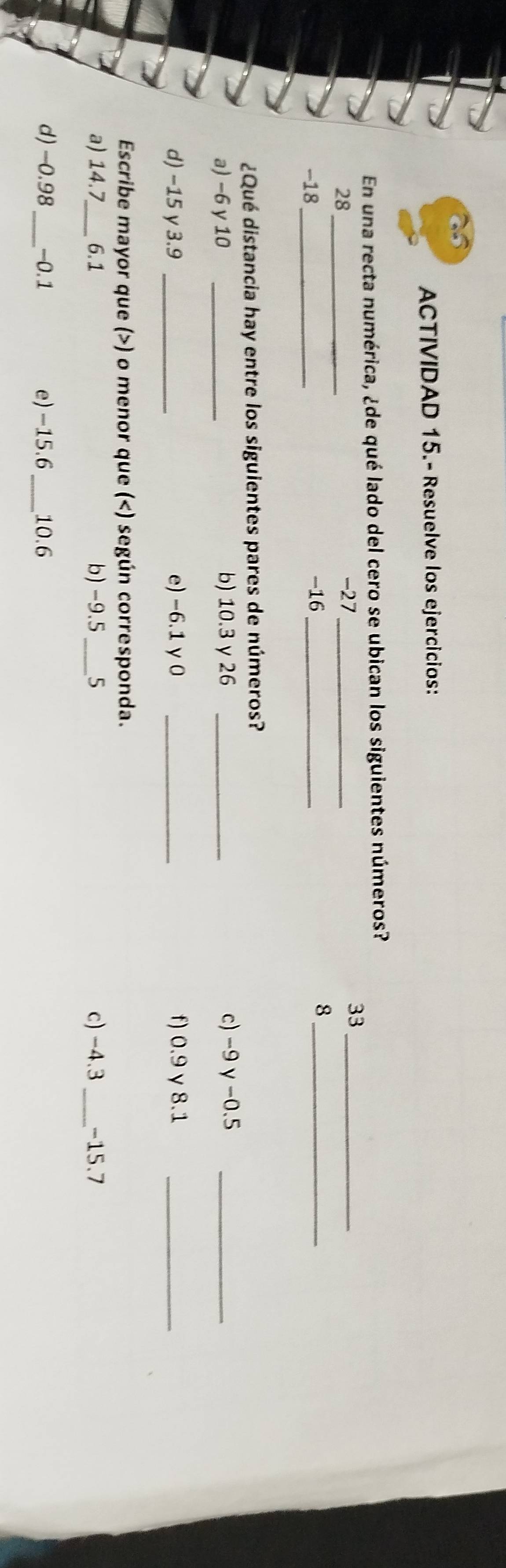 ACTIVIDAD 15.- Resuelve los ejercicios: 
En una recta numérica, ¿de qué lado del cero se ubican los siguientes números?
33 _
28 _
-27 _
-18 _ -16 _ 8 _ 
¿Qué distancia hay entre los siguientes pares de números? 
a) −6 y 10 _b) 10.3 γ 26 _c) -9γ -0.5 _ 
d) -15 y 3.9 _e) -6.1 y0 _f) 0.9 γ 8.1 _ 
Escribe mayor que () o menor que () según corresponda. 
a) 14.7 _ 6.1 b) -9.5 _ 5 c) -4.3 _ -15.7
d) -0.98 _ -0.1 e) -15.6 _ 10.6