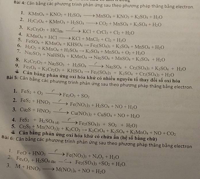 Cân bằng các phương trình phản ứng sau theo phương pháp thăng bằng electron.
1.
2. KMnO_4+KNO_2+H_2SO_4to MnSO_4+KNO_3+K_2SO_4+H_2O
3. H_2C_2O_4+KMnO_4+H_2SO_4to CO_2+MnSO_4+K_2SO_4+H_2O
4. K_2Cr_2O_7+HCl_dacxrightarrow I''KCl+CrCl_3+Cl_2+H_2O
5. KMnO_4+HClto KCl+MnCl_2+Cl_2+H_2O
6.
7.
8. Na_2SO_3+NaHSO_4+KMnO_4to Na_2SO_4+MnSO_4+K_2SO_4+H_2O H_2O_2+KMnO_4+H_2SO_4to K_2SO_4+MnSO_4+O_2+H_2O FeSO_4+KMnO_4+KHSO_4to Fe_2(SO_4)_3+K_2SO_4+MnSO_4+H_2O
9. Fe_3O_4+K_2Cr_2O_7+KHSO_4to Fe_2(SO_4)_3+K_2SO_4+Cr_2(SO_4)_3+H_2O K_2Cr_2O_7+Na_2SO_3+H_2SO_4xrightarrow I°Na_2SO_4+Cr_2(SO_4)_3+K_2SO_4+H_2O
Cân bằng phản ứng oxi hóa khữ có nhiều nguyên tố thay đổi số oxi hóa
Bài 5: Cân bằng các phương trình phản ứng sau theo phương pháp thăng bằng electron.
1. FeS_2+O_2xrightarrow f''FFe_2O_3+SO_2
2.
3. FeS_2+HNO_3xrightarrow I°Fe(NO_3)_3+H_2SO_4+NO+H_2O
4. Cu_2S+HNO_3xrightarrow I°Cu(NO_3)_2+CuSO_4+NO+H_2O
5. FeS_2+H_2SO_4(d)xrightarrow f°Fe_2(SO_4)_3+SO_2+H_2O)
Cr_2S_3+Mn(NO_3)_2+K_2CO_3to K_2CrO_4+K_2SO_4+K_2MnO_4+NO+CO_2
# Cân bằng phản ứng oxi hóa khữ có chứa ẩn (hệ số bằng chữ)
Bài 6: Cân bằng các phương trình phản ứng sau theo phương pháp thăng bằng electron
1. FeO+HNO_3xrightarrow I^(rho)Fe(NO_3)_3+N_xO_y+H_2O
2. Fe_xO_y+H_2SO_4dac_ to Fe_2(SO_4)_3+SO_2+H_2O.
3. M+HNO_3to M(NO_3)_n+NO+H_2O