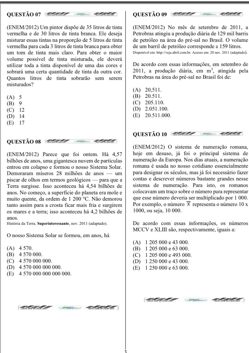 (ENEM/2012) Um pintor dispõe de 35 litros de tinta (ENEM/2012) No mês de setembro de 2011, a
vermelha e de 30 litros de tinta branca. Ele deseja Petrobras atingiu a produção diária de 129 mil barris
misturar essas tintas na proporção de 5 litros de tinta de petróleo na área do pré-sal no Brasil. O volume
vermelha para cada 3 litros de tinta branca para obter de um barril de petróleo corresponde a 159 litros.
um tom de tinta mais claro. Para obter o maior Disponível em: http://veja.abril.com.br. Acesso em: 20 nov. 2011 (adaptado).
volume possível de tinta misturada, ele deverá
utilizar toda a tinta disponível de uma das cores e De acordo com essas informações, em setembro de
sobrará uma certa quantidade de tinta da outra cor. 2011, a produção diária, em m^3 , atingida pela
Quantos litros de tinta sobrarão sem serem  Petrobras na área do pré-sal no Brasil foi de:
misturados?
(A) 20,511.
(A) 5 (B) 20.511.
(B) 9 (C) 205.110.
(C) 12 (D) 2.051.100.
(D) 14 (E) 20.511.000.
(E) 17
QUESTÃO 10
QUESTÃO 08
(ENEM/2012) O sistema de numeração romana,
(ENEM/2012) Parece que foi ontem. Há 4,57 hoje em desuso, já foi o principal sistema de
bilhões de anos, uma gigantesca nuvem de partículas numeração da Europa. Nos dias atuais, a numeração
entrou em colapso e formou o nosso Sistema Solar. romana é usada no nosso cotidiano essencialmente
Demoraram míseros 28 milhões de anos — um para designar os séculos, mas já foi necessário fazer
piscar de olhos em termos geológicos — para que a contas e descrever números bastante grandes nesse
Terra surgisse. Isso aconteceu há 4,54 bilhões de sistema de numeração. Para isto, os romanos
anos. No começo, a superfície do planeta era mole e colocavam um traço sobre o número para representar
muito quente, da ordem de | 200°C Não demorou que esse número deveria ser multiplicado por 1 000.
tanto assim para a crosta ficar mais fria e surgirem Por exemplo, o número overline x representa o número 10 x
os mares e a terra; isso aconteceu há 4,2 bilhões de 1000, ou seja, 10 000.
anos.
História da Terra. Superinteressante, nov. 2011 (adaptado). De acordo com essas informações, os números
MCCV e XLIII são, respectivamente, iguais a:
O nosso Sistema Solar se formou, em anos, há
(A) 1 205 000 e 43 000.
(A) 4 570. (B) 1 205 000 e 63 000.
(B) 4 570 000. (C) 1 205 000 e 493 000.
(C) 4 570 000 000. (D) 1 250 000 e 43 000.
(D) 4 570 000 000 000. (E) 1 250 000 e 63 000.
(E) 4 570 000 000 000 000.