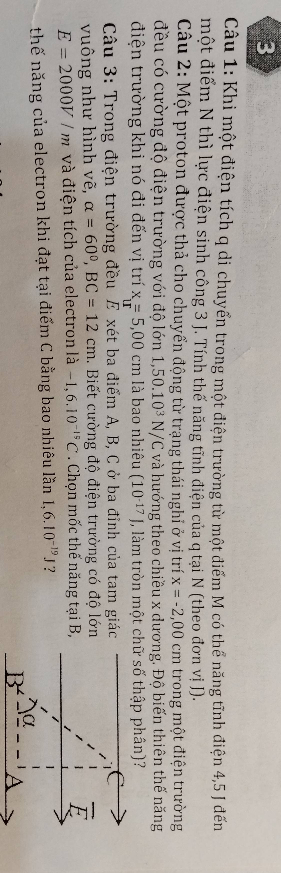 Khi một điện tích q di chuyển trong một điện trường từ một điểm M có thể năng tĩnh điện 4,5 J đến 
một điểm N thì lực điện sinh công 3 J. Tính thế năng tĩnh điện của q tại N (theo đơn vị J). 
Câu 2: Một proton được thả cho chuyển động từ trạng thái nghỉ ở vị trí x=-2,00cm trong một điện trường 
đều có cường độ điện trường với độ lớn 1, 50.10^3 N/C và hướng theo chiều x dương. Độ biến thiên thế năng 
điện trường khi nó đi đến vị trí x=5,00cm là bao nhiêu (10^(-17)) , làm tròn một chữ số thập phân)? 
Câu 3: Trong điện trường đều E xét ba điểm A, B, C ở ba đỉnh của tam giác 
vuông như hình vẽ, alpha =60°, BC=12cm 1. Biết cường độ điện trường có độ lớn
E=2000V/m và điện tích của electron là -1,6.10^(-19)C. Chọn mốc thế năng tại B, 
thế năng của electron khi đạt tại điểm C bằng bao nhiêu lần 1,6.10^(-19)J ?