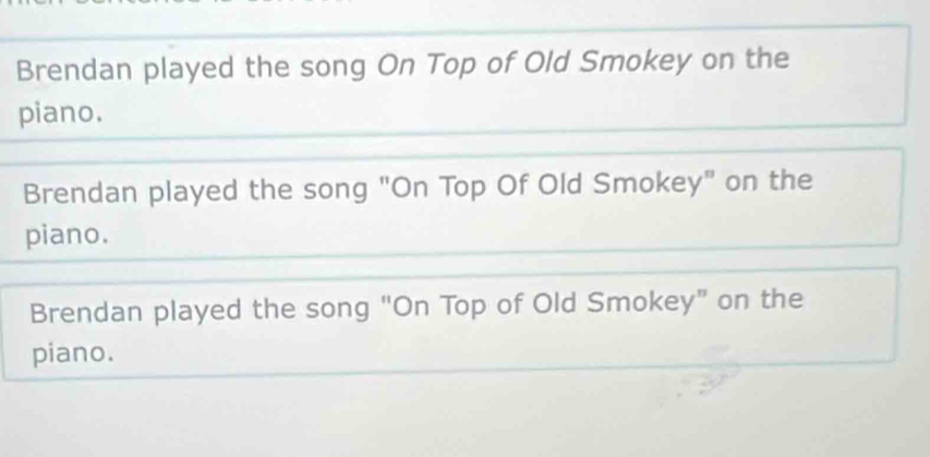 Brendan played the song On Top of Old Smokey on the
piano.
Brendan played the song "On Top Of Old Smokey" on the
piano.
Brendan played the song "On Top of Old Smokey" on the
piano.