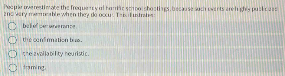 People overestimate the frequency of horrific school shootings, because such events are highly publicized
and very memorable when they do occur. This illustrates:
belief perseverance.
the confirmation bias.
the availability heuristic.
framing.