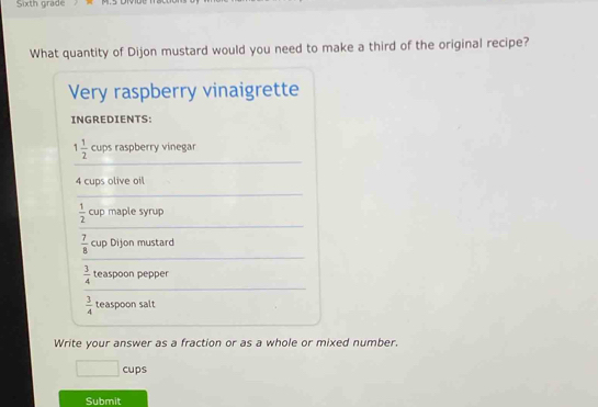 Sixth grade 
What quantity of Dijon mustard would you need to make a third of the original recipe? 
Very raspberry vinaigrette 
INGREDIENTS: 
_
1 1/2  cups raspberry vinegar
4 cups olive oil 
_ 
_
 1/2  cup maple syrup 
_
 7/8  cup Dijon mustard 
_
 3/4  teaspoon pepper
 3/4  teaspoon salt 
_ 
Write your answer as a fraction or as a whole or mixed number.
□ cups
Submit