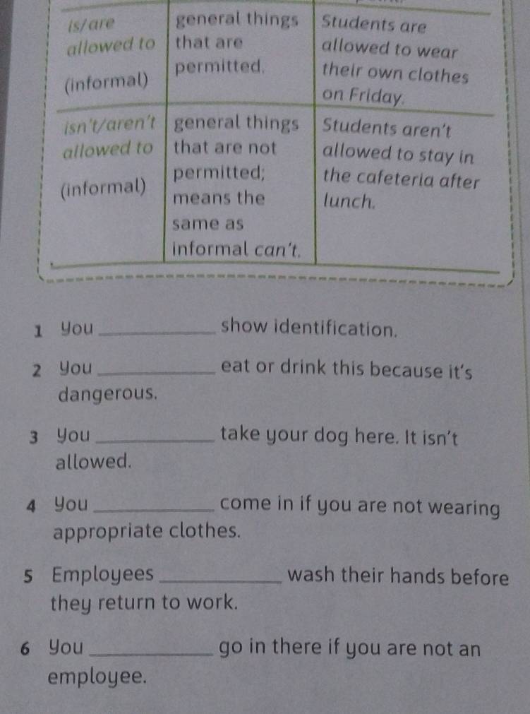 You _show identification. 
z you _eat or drink this because it's 
dangerous. 
3 You _take your dog here. It isn't 
allowed. 
4 You _come in if you are not wearing 
appropriate clothes. 
5 Employees _wash their hands before 
they return to work. 
6 You _go in there if you are not an 
employee.