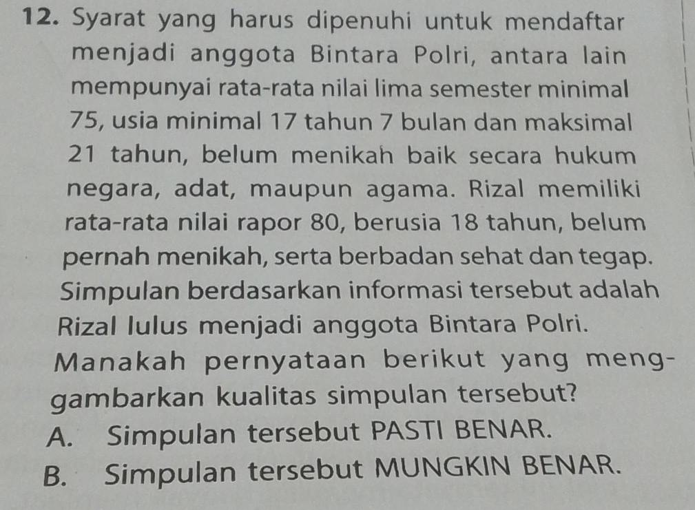 Syarat yang harus dipenuhi untuk mendaftar
menjadi anggota Bintara Polri, antara lain
mempunyai rata-rata nilai lima semester minimal
75, usia minimal 17 tahun 7 bulan dan maksimal
21 tahun, belum menikah baik secara hukum
negara, adat, maupun agama. Rizal memiliki
rata-rata nilai rapor 80, berusia 18 tahun, belum
pernah menikah, serta berbadan sehat dan tegap.
Simpulan berdasarkan informasi tersebut adalah
Rizal Iulus menjadi anggota Bintara Polri.
Manakah pernyataan berikut yang meng-
gambarkan kualitas simpulan tersebut?
A. Simpulan tersebut PASTI BENAR.
B. Simpulan tersebut MUNGKIN BENAR.