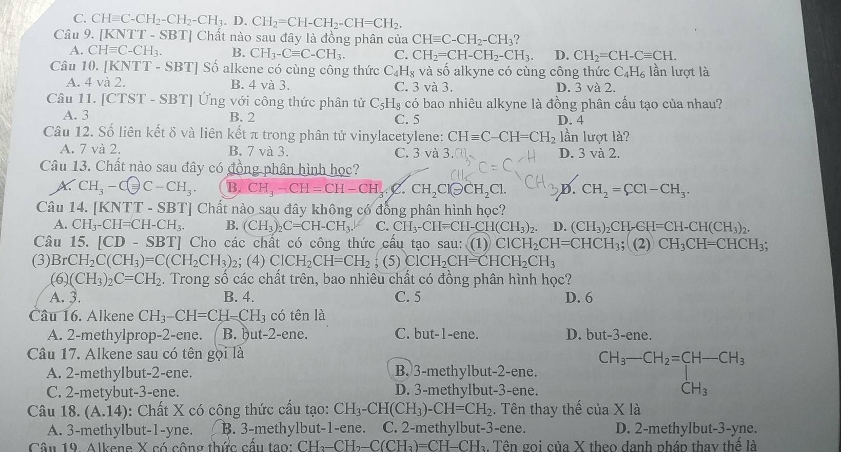 C. CHequiv C-CH_2-CH_2-CH_3.D.CH_2=CH-CH_2-CH=CH_2.
Câu 9. [ KNTT-SBT] Chất nào sau đây là đồng phân của CHequiv C-CH_2-CH_3
A. CHequiv C-CH_3. B. CH_3-Cequiv C-CH_3. C. CH_2=CH-CH_2-CH_3. D. CH_2=CH-Cequiv CH.
Câu 10. [KN TT-SBT] ] Số alkene có cùng công thức C_4H_8 và số alkyne có cùng công thức C_4H_6 lần lượt là
A. 4 và 2. B. 4 và 3. C. 3 và 3. D. 3 và 2.
Câu 11. [CTST - SBT] Ứng với công thức phân tử C_5H_8 có bao nhiêu alkyne là đồng phân cấu tạo của nhau?
A. 3 B. 2 C. 5 D. 4
Câu 12. Số liên kết δ và liên kết π trong phân tử vinylacetylene: CHequiv C-CH=CH_2 lần lượt là?
A. 7 và 2. B. 7 và 3. C. 3 và 3.C D. 3 và 2.
Câu 13. Chất nào sau đây có đồng phân hình học?
A. CH_3-Cequiv C-CH_3. B. CH_3-CH=CH-CH_3.C.CH_2Clθ CH_2Cl. D. CH_2=CCl-CH_3.
Câu 14. [KN TT-SBT] Chất nào sau đây không có đồng phân hình học?
A. CH_3-CH=CH-CH_3. B. (CH_3)_2C=CH-CH_3. C. CH_3-CH=CH-CH(CH_3)_2. D. (CH_3)_2CH_7GH=CH-CH(CH_3)_2.
Câu 15. [CD-SBT] Cho các chất có công thức cầu tạo sau: (1) ClCH_2CH=CHCH_3; (2) CH_3CH=CHCH_3;
(3) BrCH_2C(CH_3)=C(CH_2CH_3) 2; (4) ClCH_2CH=CH_2; (5) ClCH_2CH=CHCH_2CH_3
(6) (CH_3)_2C=CH_2. Trong số các chất trên, bao nhiêu chất có đồng phân hình học?
A. 3. B. 4. C. 5 D. 6
Câu 16. Alkene CH_3-CH=CH-CH_3 có tên là
A. 2-methylprop-2-ene. B. ḫut-2-ene. C. but-1-ene. D. but-3-ene.
Câu 17. Alkene sau có tên g là
A. 2-methylbut-2-ene. B. 3-methylbut-2-ene.
C. 2-metybut-3-ene. D. 3-methylbut-3-ene.
CH_3-CH_2=[H-CH_3 CH_3 CH_3
Câu 18. (A.14) : Chất X có công thức cấu tạo: CH_3-CH(CH_3)-CH=CH_2. Tên thay thế của X là
A. 3-methylbut-1-yne. B. 3-methylbut-1-ene. C. 2-methylbut-3-ene. D. 2-methylbut-3-yne.
Câu 19. Alkene X có cộng thức cấu tạo: CH_3-CH_2-C(CH_3)=CH-CH_3. Tên gọi của X theo danh pháp thay thế là