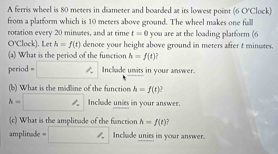 A ferris wheel is 80 meters in diameter and boarded at its lowest point ∠ O' Clock) 
from a platform which is 10 meters above ground. The wheel makes one full 
rotation every 20 minutes, and at time t=0 you are at the loading platform (6 
O'Clock). Let h=f(t) denote your height above ground in meters after t minutes. 
(a) What is the period of the function h=f(t) ? 
period =□ Include units in your answer. 
(b) What is the midline of the function h=f(t) ?
h=□ Include units in your answer. 
(c) What is the amplitude of the function h=f(t) ?
amplitude = □  ∴ Include units in your answer.