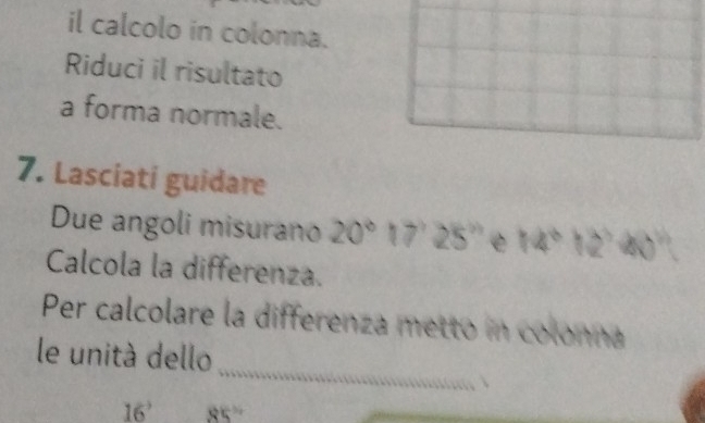 il calcolo in colonna. 
Riduci il risultato 
a forma normale. 
7. Lasciati guidare 
Due angoli misurano 20° 17'25'' e 14°12°40°
Calcola la differenza. 
Per calcolare la differenza metto in colonna 
_ 
le unità dello
16° 85°