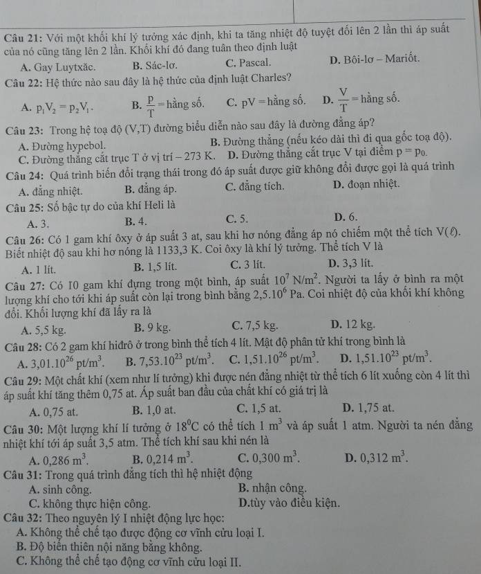 Với một khối khí lý tưởng xác định, khi ta tăng nhiệt độ tuyệt đối lên 2 lần thì áp suất
của nó cũng tăng lên 2 lần. Khối khí đó đang tuân theo định luật
A. Gay Luytxăc. B. Sác-lơ. C. Pascal. D. Bôi-lơ - Mariốt.
Câu 22: Hệ thức nào sau đây là hệ thức của định luật Charles?
A. p_1V_2=p_2V_1. B.  P/T =hhat angshat o. C. pV= h: ằng số. D.  V/T = hằng số.
Câu 23: Trong hệ toạ độ (V,T) đường biểu diễn nào sau đây là đường đẳng áp?
A. Đường hypebol. B. Đường thẳng (nếu kéo dài thì đi qua gốc toạ độ).
C. Đường thẳng cắt trục T ở vị trí - 273 K. D. Đường thẳng cắt trục V tại điểm p=p_0.
Câu 24: Quá trình biến đổi trạng thái trong đó áp suất được giữ không đổi được gọi là quá trình
A. đẳng nhiệt. B. đẳng áp. C. đẳng tích. D. đoạn nhiệt.
Câu 25: Số bậc tự do của khí Heli là
A. 3. B. 4. C. 5. D. 6.
Câu 26: Có 1 gam khí ôxy ở áp suất 3 at, sau khi hơ nóng đẳng áp nó chiếm một thể tích V(ell ).
Biết nhiệt độ sau khi hơ nóng là 1133,3 K. Coi ôxy là khí lý tưởng. Thể tích V là
A. 1 lit. B. 1,5 lit. C. 3 lit. D. 3,3 lit.
Câu 27: Có 10 gam khí đựng trong một bình, áp suất 10^7N/m^2. Người ta lấy ở bình ra một
lượng khí cho tới khi áp suất còn lại trong bình bằng 2, 5.10^6Pa.. Coi nhiệt độ của khối khí không
đổi. Khối lượng khí đã lấy ra là
A. 5,5 kg. B. 9 kg. C. 7,5 kg. D. 12 kg.
Câu 28: Có 2 gam khí hiđrô ở trong bình thể tích 4 lít. Mật độ phân tử khí trong bình là
A. 3,01.10^(26)pt/m^3. B. 7,53.10^(23)pt/m^3. C. 1,51.10^(26)pt/m^3. D. 1,51.10^(23)pt/m^3.
Câu 29: Một chất khí (xem như lí tưởng) khi được nén đẳng nhiệt từ thể tích 6 lít xuống còn 4 lít thì
áp suất khí tăng thêm 0,75 at. Áp suất ban đầu của chất khí có giá trị là
A. 0,75 at. B. 1,0 at. C. 1,5 at. D. 1,75 at.
Câu 30: Một lượng khí lí tưởng ở 18°C có thể tích 1m^3 và áp suất 1 atm. Người ta nén đẳng
nhiệt khí tới áp suất 3,5 atm. Thể tích khí sau khi nén là
A. 0,286m^3. B. 0,214m^3. C. 0,300m^3. D. 0,312m^3.
Câu 31: Trong quá trình đắng tích thì hệ nhiệt động
A. sinh công. B. nhận công.
C. không thực hiện công. D.tùy vào điều kiện.
Câu 32: Theo nguyên lý I nhiệt động lực học:
A. Không thể chế tạo được động cơ vĩnh cửu loại I.
B. Độ biến thiên nội năng bằng không.
C. Không thể chế tạo động cơ vĩnh cửu loại II.