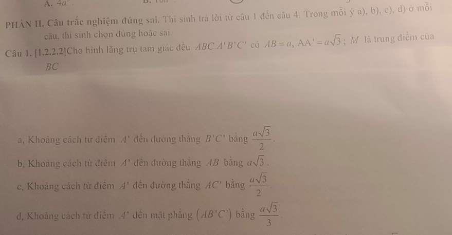 4a°
PHÀN II. Câu trắc nghiệm đúng sai. Thi sinh trả lời từ câu 1 đến câu 4. Trong mỗi ý a), b), c), d) ở mỗi
câu, thí sinh chọn đúng hoặc sai
Câu 1. [1.2.2.2]Cho hình lăng trụ tam giác đều ABC. A'B'C' có AB=a, AA'=asqrt(3); M là trung điểm của
BC
a, Khoảng cách từ điêm A' đến đường thắng B'C' bǎng  asqrt(3)/2 .
b, Khoảng cách từ điệm A' đến đường thắng AB bằng asqrt(3).
c, Khoảng cách từ điểm A' đến đường thắng AC' bằng  asqrt(3)/2 .
d, Khoảng cách tử điệm A' đến mặt phẳng (AB'C') bằng  asqrt(3)/3 