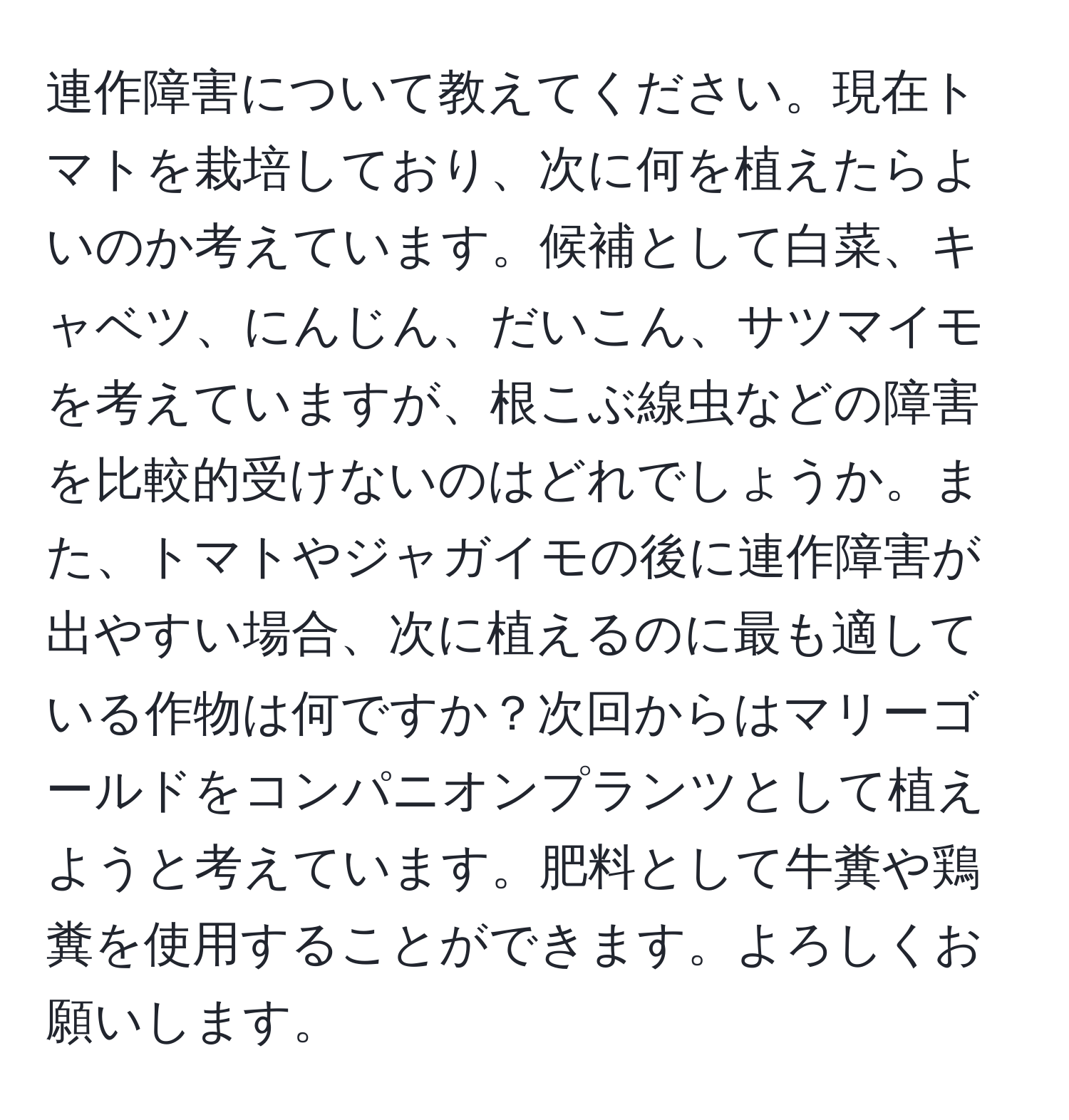 連作障害について教えてください。現在トマトを栽培しており、次に何を植えたらよいのか考えています。候補として白菜、キャベツ、にんじん、だいこん、サツマイモを考えていますが、根こぶ線虫などの障害を比較的受けないのはどれでしょうか。また、トマトやジャガイモの後に連作障害が出やすい場合、次に植えるのに最も適している作物は何ですか？次回からはマリーゴールドをコンパニオンプランツとして植えようと考えています。肥料として牛糞や鶏糞を使用することができます。よろしくお願いします。