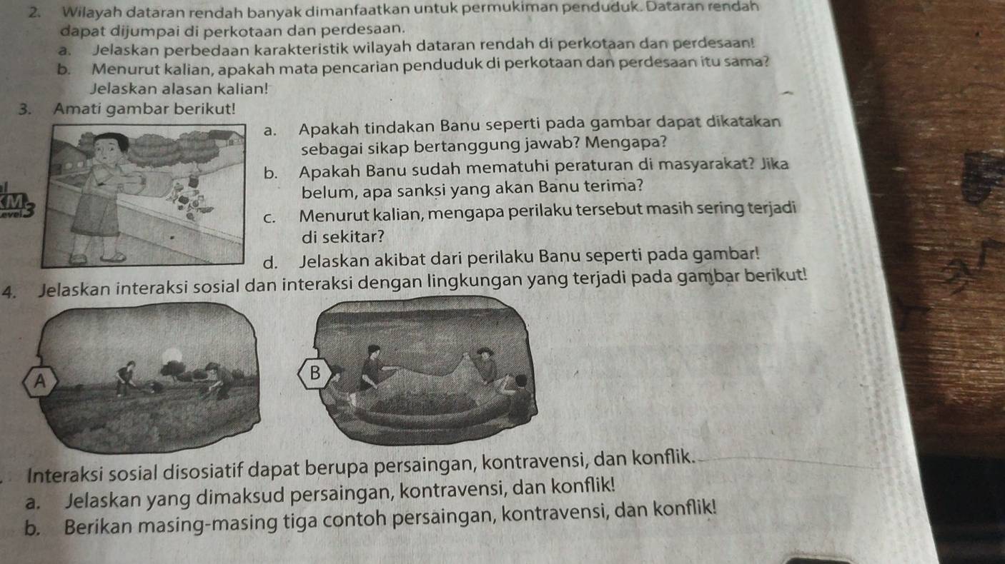 Wilayah dataran rendah banyak dimanfaatkan untuk permukiman penduduk. Dataran rendah 
dapat dijumpai di perkotaan dan perdesaan. 
a. Jelaskan perbedaan karakteristik wilayah dataran rendah di perkotaan dan perdesaan! 
b. Menurut kalian, apakah mata pencarian penduduk di perkotaan dan perdesaan itu sama? 
Jelaskan alasan kalian! 
3. Amati gambar berikut! 
a. Apakah tindakan Banu seperti pada gambar dapat dikatakan 
sebagai sikap bertanggung jawab? Mengapa? 
b. Apakah Banu sudah mematuhi peraturan di masyarakat? Jika 
belum, apa sanksi yang akan Banu terima? 
M 
c. Menurut kalian, mengapa perilaku tersebut masih sering terjadi 
di sekitar? 
d. Jelaskan akibat dari perilaku Banu seperti pada gambar! 
4. Jelaskan interaksi sosial dan interaksi dengan lingkungan yang terjadi pada gambar berikut! 
Interaksi sosial disosiatif dapat berupa persaingan, kontravensi, dan konflik. 
a. Jelaskan yang dimaksud persaingan, kontravensi, dan konflik! 
b. Berikan masing-masing tiga contoh persaingan, kontravensi, dan konflik!