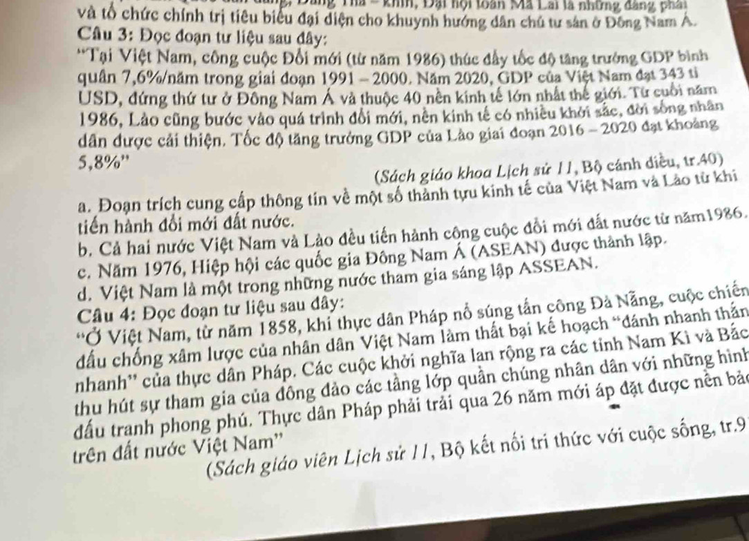 Bang Tha - khh, Đại hội toàn Mã Lai là những đang phai
và tổ chức chính trị tiêu biểu đại diện cho khuynh hướng dân chủ tư sản ở Đông Nam A.
Câu 3: Đọc đoạn tư liệu sau đây:
*Tại Việt Nam, công cuộc Đổi mới (từ năm 1986) thúc đầy tốc độ tăng trưởng GDP bình
quân 7,6%/năm trong giai đoạn 1991 - 2000. Năm 2020, GDP của Việt Nam đạt 343 tỉ
USD, đứng thứ tư ở Đông Nam Á và thuộc 40 nền kinh tế lớn nhất thế giới. Từ cuối năm
1986, Lào cũng bước vào quá trình đổi mới, nền kinh tế có nhiều khởi sắc, đời sống nhân
dân được cải thiện. Tốc độ tăng trưởng GDP của Lào giai đoạn 2016 - 2020 đạt khoảng
5,8%'
(Sách giáo khoa Lịch sử 11, Bộ cánh điều, tr.40)
a. Đoạn trích cung cấp thông tin về một số thành tựu kinh tế của Việt Nam và Lào từ khi
tiến hành đổi mới đất nước.
b. Cả hai nước Việt Nam và Lào đều tiến hành công cuộc đổi mới đất nước từ năm1986.
c. Năm 1976, Hiệp hội các quốc gia Đông Nam Á (ASEAN) được thành lập.
d. Việt Nam là một trong những nước tham gia sáng lập ASSEAN.
Câu 4: Đọc đoạn tư liệu sau đây:
'Ở Việt Nam, từ năm 1858, khi thực dân Pháp nổ súng tấn công Đả Nẵng, cuộc chiến
đấu chống xâm lược của nhân dân Việt Nam làm thất bại kế hoạch “đánh nhanh thần
nhanh'' của thực dân Pháp. Các cuộc khởi nghĩa lan rộng ra các tỉnh Nam Kì và Bắc
thu hút sự tham gia của đông đảo các tầng lớp quần chúng nhân dân với những hình
đấu tranh phong phú. Thực dân Pháp phải trải qua 26 năm mới áp đặt được nền bảo
(Sách giáo viên Lịch sử 11, Bộ kết nối tri thức với cuộc sống, tr.9
trên đất nước Việt Nam''