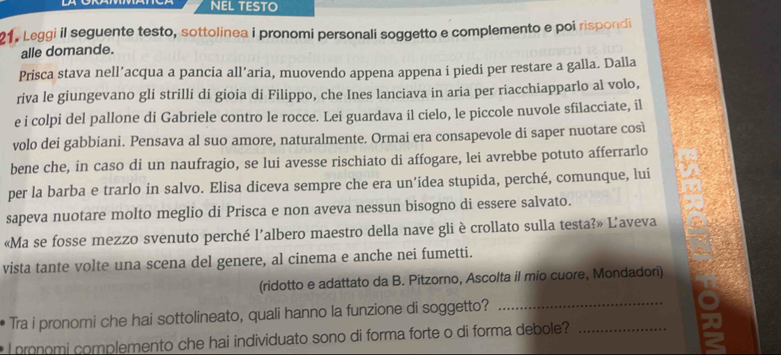 NEL TESTO 
21. Leggi il seguente testo, sottolinea i pronomi personali soggetto e complemento e poi rispondi 
alle domande. 
Prisca stava nell’acqua a pancia all’aria, muovendo appena appena i piedi per restare a galla. Dalla 
riva le giungevano gli strilli di gioia di Filippo, che Ines lanciava in aria per riacchiapparlo al volo, 
e i colpi del pallone di Gabriele contro le rocce. Lei guardava il cielo, le piccole nuvole sfilacciate, il 
volo dei gabbiani. Pensava al suo amore, naturalmente. Ormai era consapevole di saper nuotare così 
bene che, in caso di un naufragio, se lui avesse rischiato di affogare, lei avrebbe potuto afferrarlo 
per la barba e trarlo in salvo. Elisa diceva sempre che era un’idea stupida, perché, comunque, lui 
sapeva nuotare molto meglio di Prisca e non aveva nessun bisogno di essere salvato. 
«Ma se fosse mezzo svenuto perché l’albero maestro della nave gli è crollato sulla testa?» L’aveva 
vista tante volte una scena del genere, al cinema e anche nei fumetti. 
(ridotto e adattato da B. Pitzorno, Ascolta il mio cuore, Mondadori) 
Tra i pronomi che hai sottolineato, quali hanno la funzione di soggetto? 
_ 
I pronomi complemento che hai individuato sono di forma forte o di forma debole?_